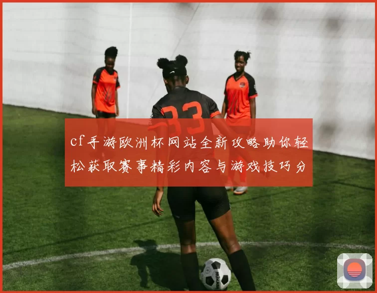 cf手游欧洲杯网站全新攻略助你轻松获取赛事精彩内容与游戏技巧分享