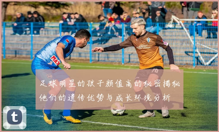 足球明星的孩子颜值高的秘密揭秘他们的遗传优势与成长环境分析