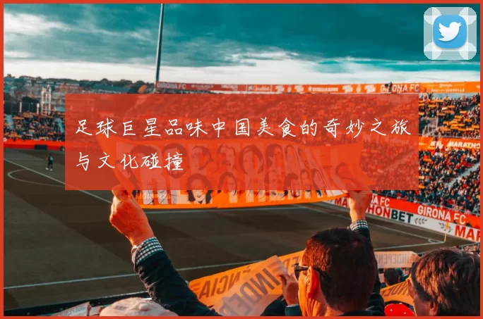 足球巨星品味中国美食的奇妙之旅与文化碰撞