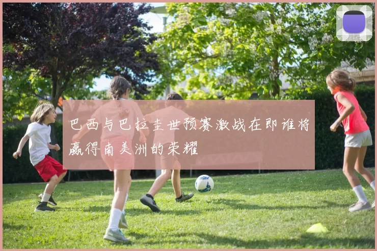 巴西与巴拉圭世预赛激战在即谁将赢得南美洲的荣耀