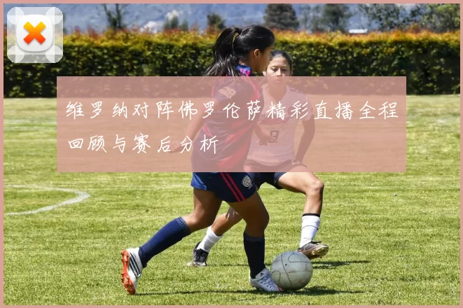 维罗纳对阵佛罗伦萨精彩直播全程回顾与赛后分析