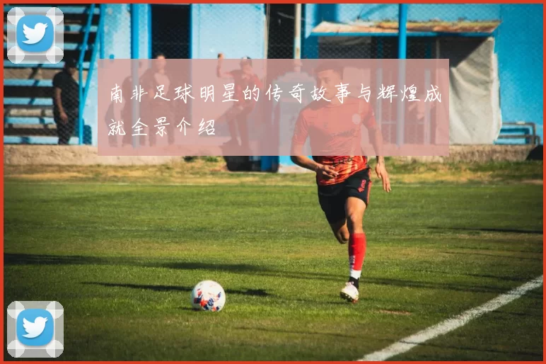 南非足球明星的传奇故事与辉煌成就全景介绍