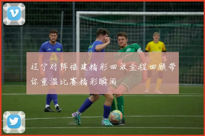 辽宁对阵福建精彩回放全程回顾带你重温比赛精彩瞬间