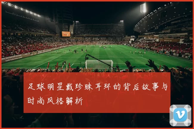足球明星戴珍珠耳环的背后故事与时尚风格解析